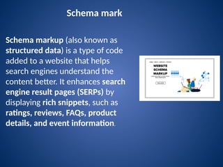 Schema mark
Schema markup (also known as
structured data) is a type of code
added to a website that helps
search engines understand the
content better. It enhances search
engine result pages (SERPs) by
displaying rich snippets, such as
ratings, reviews, FAQs, product
details, and event information.
 