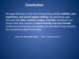 On-page SEO plays a vital role in improving website visibility, user
experience, and search engine rankings. By optimizing page
elements like titles, content, images, and links, businesses can
ensure that their website is search-friendly and user-friendly.
Continuous monitoring and updates are essential to stay ahead in
the competitive digital landscape.
Conclusion
Learn for more information - https://digitalpundit.in/
 