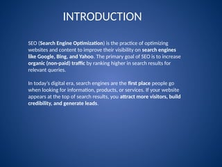 INTRODUCTION
SEO (Search Engine Optimization) is the practice of optimizing
websites and content to improve their visibility on search engines
like Google, Bing, and Yahoo. The primary goal of SEO is to increase
organic (non-paid) traffic by ranking higher in search results for
relevant queries.
In today’s digital era, search engines are the first place people go
when looking for information, products, or services. If your website
appears at the top of search results, you attract more visitors, build
credibility, and generate leads.
 