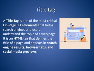 Title tag
A Title Tag is one of the most critical
On-Page SEO elements that helps
search engines and users
understand the topic of a web page.
It is an HTML tag that defines the
title of a page and appears in search
engine results, browser tabs, and
social media previews.
 