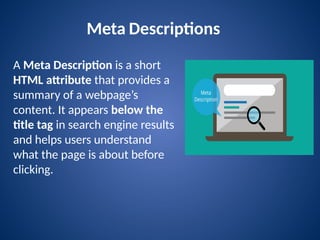 Meta Descriptions
A Meta Description is a short
HTML attribute that provides a
summary of a webpage’s
content. It appears below the
title tag in search engine results
and helps users understand
what the page is about before
clicking.
 