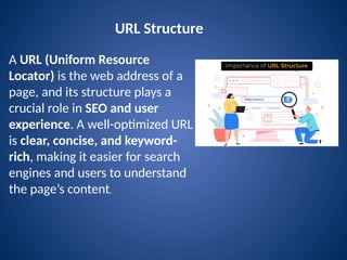 URL Structure
A URL (Uniform Resource
Locator) is the web address of a
page, and its structure plays a
crucial role in SEO and user
experience. A well-optimized URL
is clear, concise, and keyword-
rich, making it easier for search
engines and users to understand
the page’s content.
 