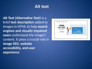 Alt text
Alt Text (Alternative Text) is a
brief text description added to
images in HTML to help search
engines and visually impaired
users understand the image’s
content. It plays a crucial role in
image SEO, website
accessibility, and user
experience.
 