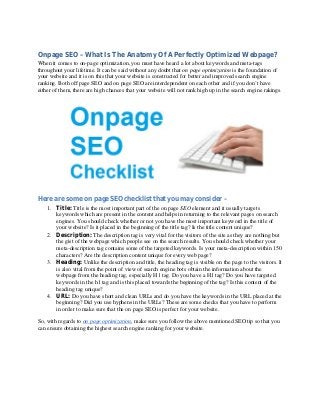 Onpage SEO – What Is The Anatomy Of A Perfectly Optimized Webpage?
When it comes to on-page optimization, you must have heard a lot about keywords and meta-tags
throughout your lifetime. It can be said without any doubt that on page optimization is the foundation of
your website and it is on this that your website is constructed for better and improved search engine
ranking. Both off page SEO and on page SEO are interdependent on each other and if you don’t have
either of them, there are high chances that your website will not rank high up in the search engine rakings.
Here are some on page SEO checklist that you may consider –
1. Title: Title is the most important part of the on page SEO element and it usually targets
keywords which are present in the content and helps in returning to the relevant pages on search
engines. You should check whether or not you have the most important keyword in the title of
your website? Is it placed in the beginning of the title tag? Is the title content unique?
2. Description: The description tag is very vital for the visitors of the site as they are nothing but
the gist of the webpage which people see on the search results. You should check whether your
meta-description tag contains some of the targeted keywords. Is your meta-description within 150
characters? Are the description content unique for every web page?
3. Heading: Unlike the description and title, the heading tag is visible on the page to the visitors. It
is also vital from the point of view of search engine bots obtain the information about the
webpage from the heading tag, especially H1 tag. Do you have a H1 tag? Do you have targeted
keywords in the h1 tag and is this placed towards the beginning of the tag? Is this content of the
heading tag unique?
4. URL: Do you have short and clean URLs and do you have the keywords in the URL placed at the
beginning? Did you use hyphens in the URLs? These are some checks that you have to perform
in order to make sure that the on page SEO is perfect for your website.
So, with regards to on page optimization, make sure you follow the above mentioned SEO tip so that you
can ensure obtaining the highest search engine ranking for your website.
 
