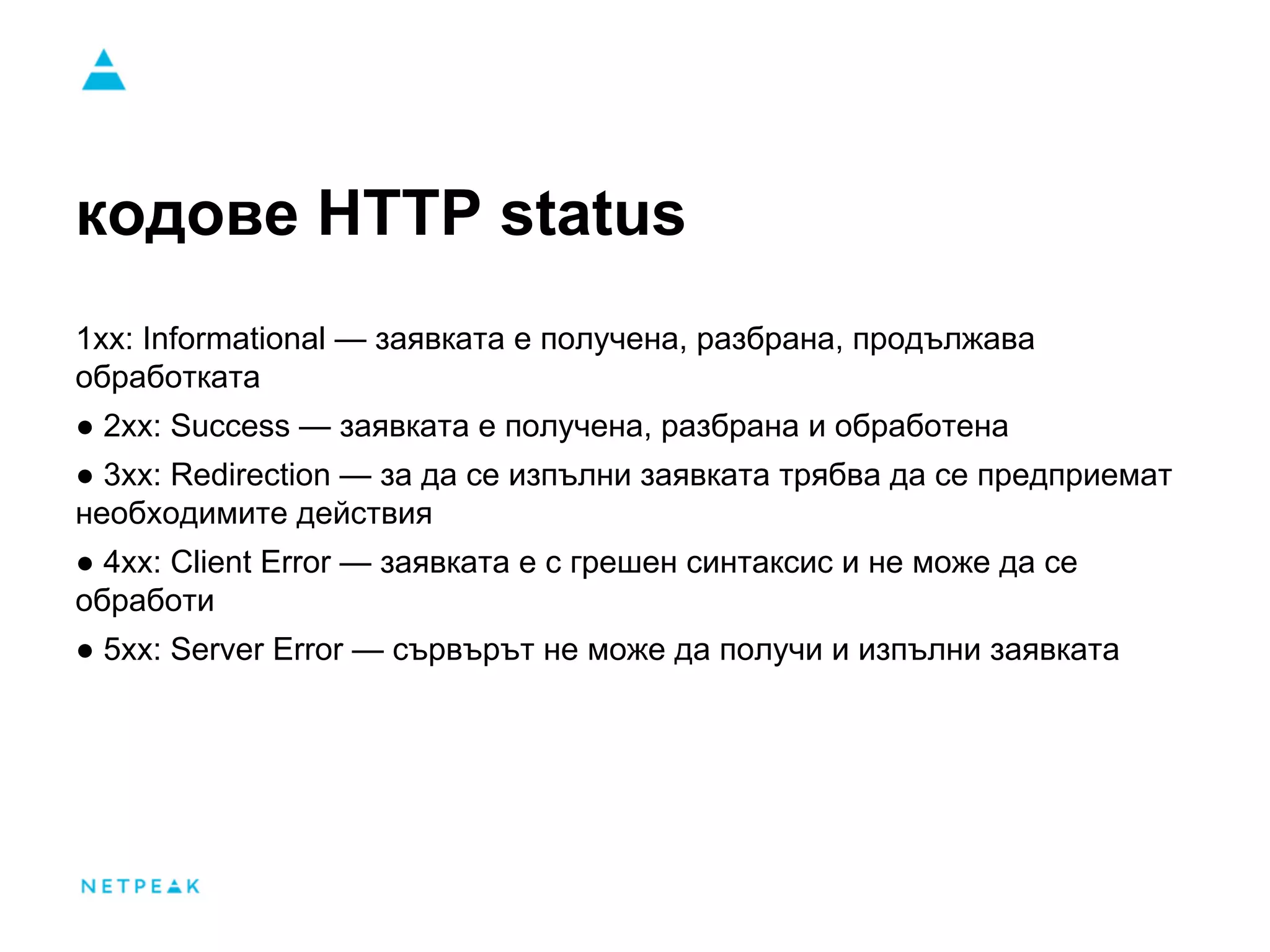 кодове HTTP status
1xx: Informational — заявката е получена, разбрана, продължава
обработката
● 2xx: Success — заявката е получена, разбрана и обработена
● 3xx: Redirection — за да се изпълни заявката трябва да се предприемат
необходимите действия
● 4xx: Client Error — заявката е с грешен синтаксис и не може да се
обработи
● 5xx: Server Error — сървърът не може да получи и изпълни заявката
 