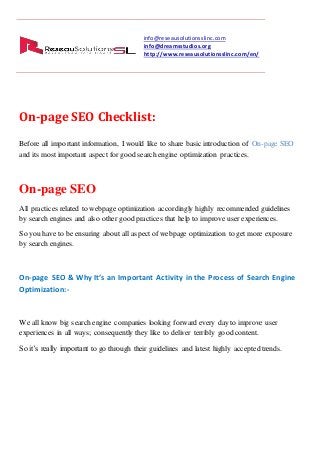 info@reseausolutionsslinc.com
info@dreamsstudios.org
http://www.reseausolutionsslinc.com/en/
On-page SEO Checklist:
Before all important information, I would like to share basic introduction of On-page SEO
and its most important aspect for good search engine optimization practices.
On-page SEO
All practices related to webpage optimization accordingly highly recommended guidelines
by search engines and also other good practices that help to improve user experiences.
So you have to be ensuring about all aspectof webpage optimization to get more exposure
by search engines.
On-page SEO & Why It’s an Important Activity in the Process of Search Engine
Optimization:-
We all know big search engine companies looking forward every day to improve user
experiences in all ways; consequently they like to deliver terribly good content.
So it’s really important to go through their guidelines and latest highly accepted trends.
 