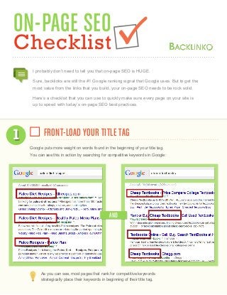 ON-PAGE SEO
Checklist
I probably don’t need to tell you that on-page SEO is HUGE.
Sure, backlinks are still the #1 Google ranking signal that Google uses. But to get the
most value from the links that you build, your on-page SEO needs to be rock solid.
Here’s a checklist that you can use to quickly make sure every page on your site is
up to speed with today’s on-page SEO best practices.
FRONT-LOAD YOUR TITLE TAG1
Google puts more weight on words found in the beginning of your title tag.
You can see this in action by searching for competitive keywords in Google:
As you can see, most pages that rank for competitive keywords
strategically place their keywords in beginning of their title tag.
AND
 