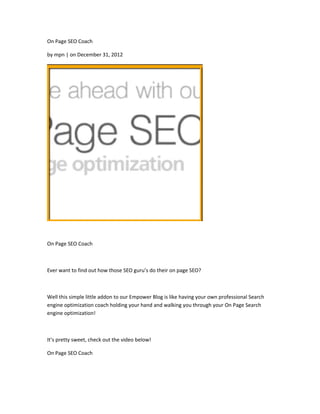 On Page SEO Coach

by mpn | on December 31, 2012




On Page SEO Coach



Ever want to find out how those SEO guru’s do their on page SEO?



Well this simple little addon to our Empower Blog is like having your own professional Search
engine optimization coach holding your hand and walking you through your On Page Search
engine optimization!



It’s pretty sweet, check out the video below!

On Page SEO Coach
 