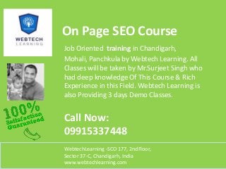 On Page SEO Course
Job Oriented training in Chandigarh,
Mohali, Panchkula by Webtech Learning. All
Classes will be taken by Mr.Surjeet Singh who
had deep knowledge Of This Course & Rich
Experience in this Field. Webtech Learning is
also Providing 3 days Demo Classes.

Call Now:
09915337448
WebtechLearning -SCO 177, 2ndFloor,
Sector 37-C, Chandigarh, India
www.webtechlearning.com

 