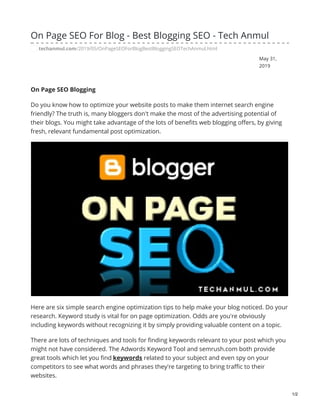 May 31,
2019
On Page SEO For Blog - Best Blogging SEO - Tech Anmul
techanmul.com/2019/05/OnPageSEOForBlogBestBloggingSEOTechAnmul.html
On Page SEO Blogging
Do you know how to optimize your website posts to make them internet search engine
friendly? The truth is, many bloggers don't make the most of the advertising potential of
their blogs. You might take advantage of the lots of benefits web blogging offers, by giving
fresh, relevant fundamental post optimization.
Here are six simple search engine optimization tips to help make your blog noticed. Do your
research. Keyword study is vital for on page optimization. Odds are you're obviously
including keywords without recognizing it by simply providing valuable content on a topic.
There are lots of techniques and tools for finding keywords relevant to your post which you
might not have considered. The Adwords Keyword Tool and semrush.com both provide
great tools which let you find keywords related to your subject and even spy on your
competitors to see what words and phrases they're targeting to bring traffic to their
websites.
1/2
 