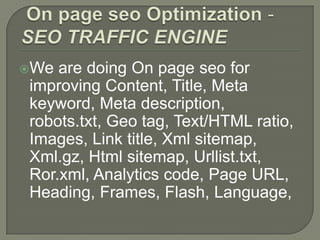 We are doing On page seo for
improving Content, Title, Meta
keyword, Meta description,
robots.txt, Geo tag, Text/HTML ratio,
Images, Link title, Xml sitemap,
Xml.gz, Html sitemap, Urllist.txt,
Ror.xml, Analytics code, Page URL,
Heading, Frames, Flash, Language,
 