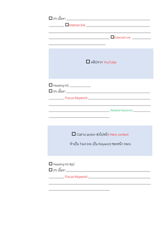  (P) เนื้อหา ___________________________________________________________
___________ Internal link _____________________________________________
________________________________________________________________________
___________________________________________ External Link _____________
________________________________________
 Heading H2 _______________
 (P) เนื้อหา ___________________________________________________________
___________ Focus Keyword ____________________________________________
________________________________________________________________________
___________________________________________ Related Keyword ____________
___________________________________________
 Heading H2 สรุป
 (P) เนื้อหา ___________________________________________________________
___________ Focus Keyword ____________________________________________
________________________________________________________________________
___________________________________________
 Call to action ส่งไปหน้า Hero content
ทาเป็น Text link เป็น Keyword ของหน้า Hero
 คลิปจาก YouTube
 