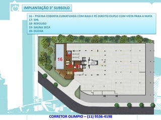 IMPLANTAÇÃO 3° SUBSOLO
  16 – PISCINA COBERTA CLIMATIZADA COM RAIA E PÉ-DIREITO DUPLO COM VISTA PARA A MATA
  17- SPA
  18- REPOUSO
  19- SAUNA SECA
  20- DUCHA




               CORRETOR OLIMPIO – (11) 9536-4198
 