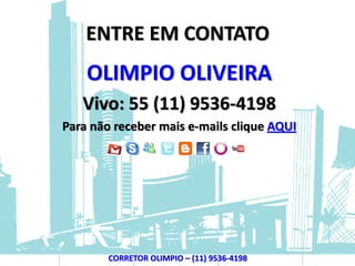 ENTRE EM CONTATO
    OLIMPIO OLIVEIRA
   Vivo: 55 (11) 9536-4198
Para não receber mais e-mails clique AQUI




        CORRETOR OLIMPIO – (11) 9536-4198
 