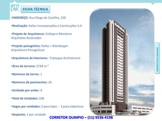 FICHA TÉCNICA

•ENDEREÇO: Rua Diego de Castilho, 150

•Realização: Kallas Incorporações e Construções S.A

•Projeto de Arquitetura: Collaço e Monteiro
Arquitetos Associados

•Projeto paisagístico: Kallas + Mandergan




                                                                 PERSPECTIVA FACHADA
Arquitetura Paisagísticas

•Arquitetura de Interiores: Triptyque Architecture

•Área do terreno: 2744 m ²

•Números de torres: 1

•Números de pavimentos: 26

•Unidade por andar: 4

•Total de Unidades: 104

•Vagas por unidades: 2 para tipos - 3 para cobertura

•Depósito: 1 por unidade
                             CORRETOR OLIMPIO – (11) 9536-4198
 