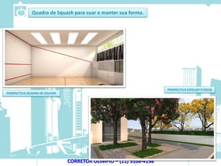 Quadra de Squash para suar e manter sua forma.




                                                                   PERSPECTIVA ESPELHO D’ÁGUA
PERSPECTIVA QUADRA DE SQUASH




                               CORRETOR OLIMPIO – (11) 9536-4198
 