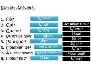 Starter Answers:Où?Qui?Quand?Qu’est-ceque?Pourquoi?Combien de?À quelleheure?Comment? Where?At what time?Who?Where?When?How?What?Who?Why?When?How long?Why?At what time?How long?How?What?
