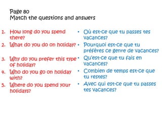 Page 80Match the questions and answersHow long do you spend there?What do you do on holiday?Why do you prefer this type of holiday?Who do you go on holiday with?Where do you spend your holidays?Oùest-cequetu passes tesvacances?Pourquoiest-cequetupréfèresce genre de vacances?Qu’est-cequetufais en vacances?Combien de temps est-cequeturestes?Avec qui est-cequetu passes tesvacances?