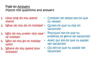 Page 80 AnswersMatch the questions and answersHow long do you spend there?What do you do on holiday?Why do you prefer this type of holiday?Who do you go on holiday with?Where do you spend your holidays?Combien de temps est-cequeturestes?Qu’est-cequetufais en vacances?Pourquoiest-cequetupréfèresce genre de vacances?Avec qui est-cequetu passes tesvacances?Oùest-cequetu passes tesvacances?