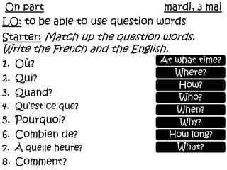 On partmardi, 3 mai LO: to be able to use question words  Starter:Match up the question words. Write the French and the English. Où? Qui? Quand? Qu’est-ceque? Pourquoi? Combien de? À quelleheure? Comment?  At what time? Where? How? Who? When? Why? How long? What? 