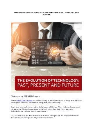 ONPASSIVE: THE EVOLUTION OF TECHNOLOGY: PAST, PRESENT AND
FUTURE
Welcome to our ONPASSIVE review.
In this ONPASSIVE review, we will be looking at how technology is evolving with Artificial
Intelligence, and how ONPASSIVE is responsible for this change.
Innovation runs our lives nowadays. Cell phones, tablets, and PCs – we honestly can't work
without them. Change has detonated in the market in a short time. Now, numerous
individuals can't envision an existence without it.
To see how we left the dark era behind and shifted to the present. It is imperative to know
how innovation develops and why it makes a difference.
 