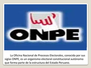 La Oficina Nacional de Procesos Electorales, conocida por sus
siglas ONPE, es un organismo electoral constitucional autónomo
que forma parte de la estructura del Estado Peruano.
 
