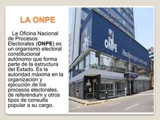 LA ONPE
La Oficina Nacional
de Procesos
Electorales (ONPE) es
un organismo electoral
constitucional
autónomo que forma
parte de la estructura
del Estado. Es la
autoridad máxima en la
organización y
ejecución de los
procesos electorales,
de referéndum y otros
tipos de consulta
popular a su cargo.