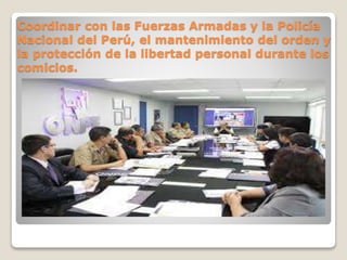 Coordinar con las Fuerzas Armadas y la Policía
Nacional del Perú, el mantenimiento del orden y
la protección de la libertad personal durante los
comicios.