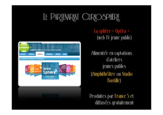 LE PARTENARIAT CURIOSPHÈRE
                 La sphère « Opéra »
                   (web TV jeune public)

                Alimentée en captations
                        d’ateliers
                      jeunes publics
                (Amphithéâtre ou Studio
                         Bastille)

               Produites par France 5 et
                  diffusées gratuitement
 