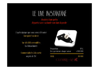 LE LIVE INSTANTANÉ
                               Assistez à un opéra
                     Repartez avec sa bande-son dans la poche


L’opéra lyrique que vous venez d’écouter
           Enregistré en direct

        Sur clés USB verrouillées
            En édition limitée
                                           Proportion                           10%
                                           Des spectateurs chaque saison   x 800 000
      Commercialisées à la sortie
           au prix de 15€                  TOTAL                             80 000
                                                   CA ESPERE = 1,2 M€
 