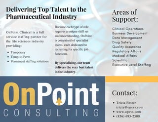 Delivering Top Talent to the
Pharmaceutical Industry
OnPoint Clinical is a full
service staffing partner for
the life sciences industry
providing:
Because each type of role
requires a unique skill set
and understanding, OnPoint
is comprised of specialist
teams, each dedicated to
recruiting for specific job
functions.
By specializing, our team
delivers the very best talent
in the industry.
Areas of
Support:
Clinical Operations
Business Development
Data Management
Drug Safety
Quality Assurance
Regulatory Affairs
Medical Affairs
Scientific 
Executive Level Staffing
Contact:
Tricia Foster
tricia@opsvs.com
www.opsvs.com
(856) 693-2500
Temporary
Temp-to-Perm 
Permanent staffing solutions
 