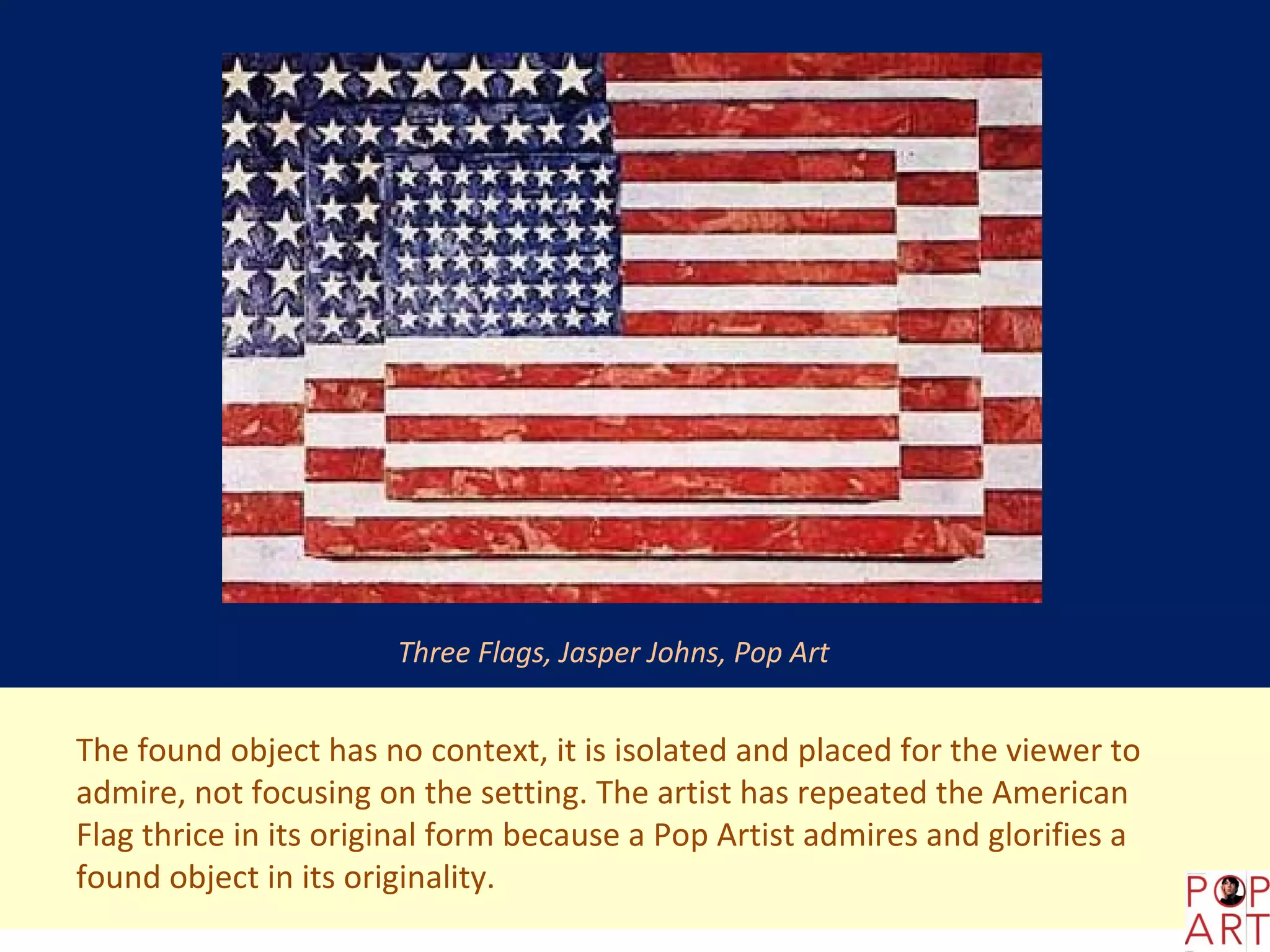 Three Flags, Jasper Johns, Pop Art


The found object has no context, it is isolated and placed for the viewer to
admire, not focusing on the setting. The artist has repeated the American
Flag thrice in its original form because a Pop Artist admires and glorifies a
found object in its originality.
 