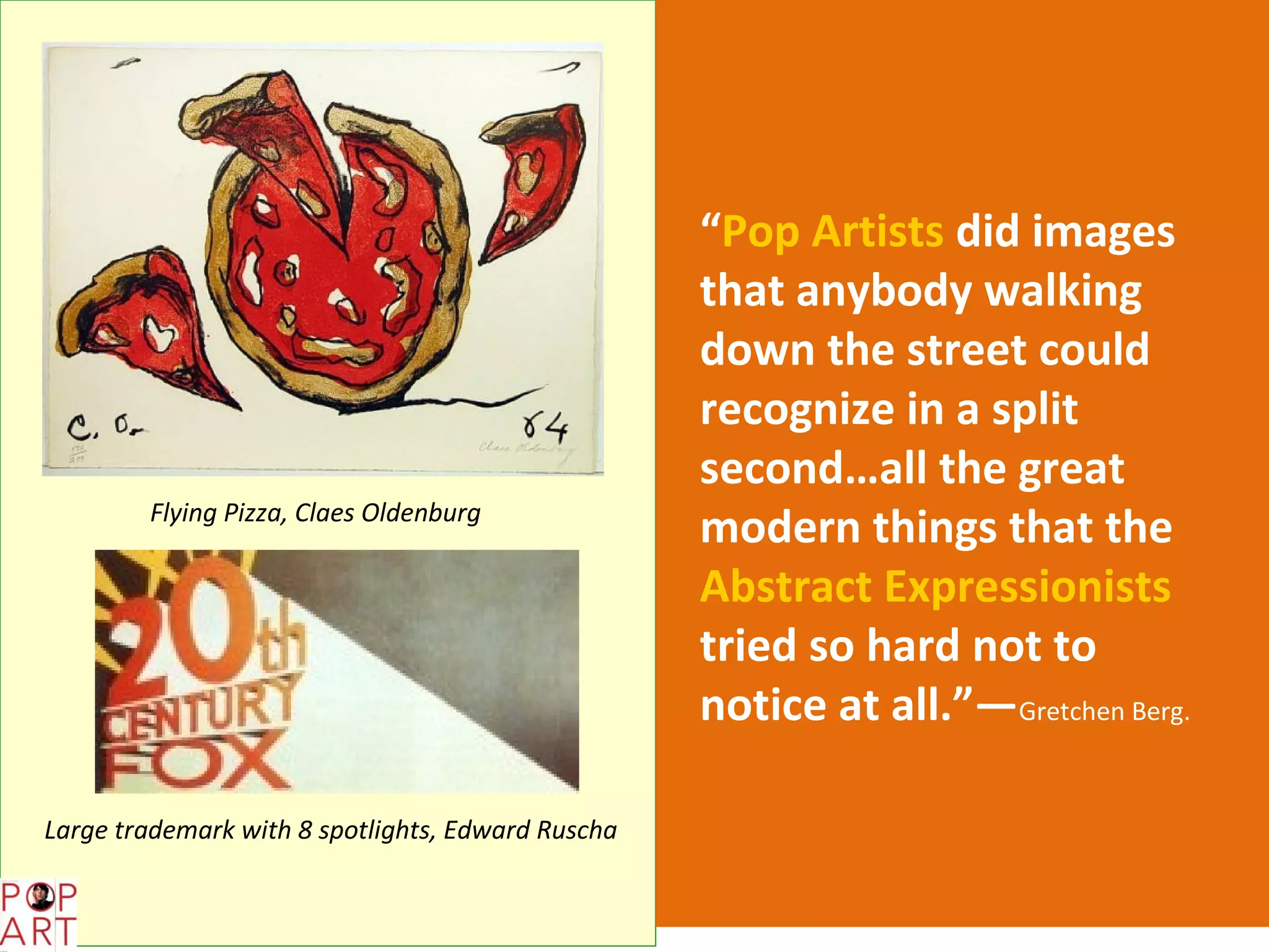 “Pop Artists did images
                                                   that anybody walking
                                                   down the street could
                                                   recognize in a split
                                                   second…all the great
        Flying Pizza, Claes Oldenburg
                                                   modern things that the
                                                   Abstract Expressionists
                                                   tried so hard not to
                                                   notice at all.”—Gretchen Berg.

Large trademark with 8 spotlights, Edward Ruscha
 
