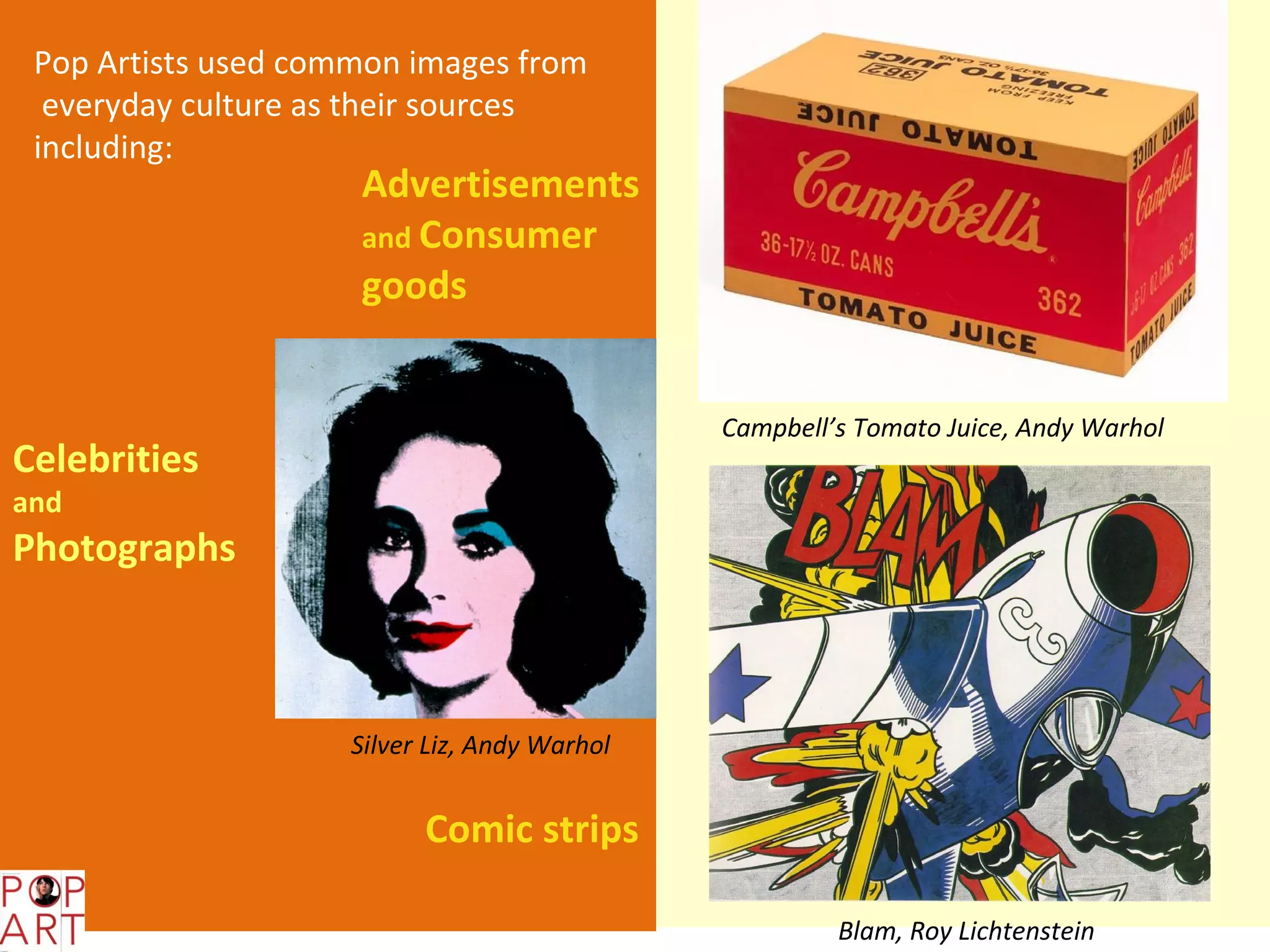 Pop Artists used common images from
  everyday culture as their sources
 including:
                     Advertisements
                     and Consumer
                     goods


                                               Campbell’s Tomato Juice, Andy Warhol
Celebrities
and
Photographs



                     Silver Liz, Andy Warhol


                           Comic strips

                                                        Blam, Roy Lichtenstein
 