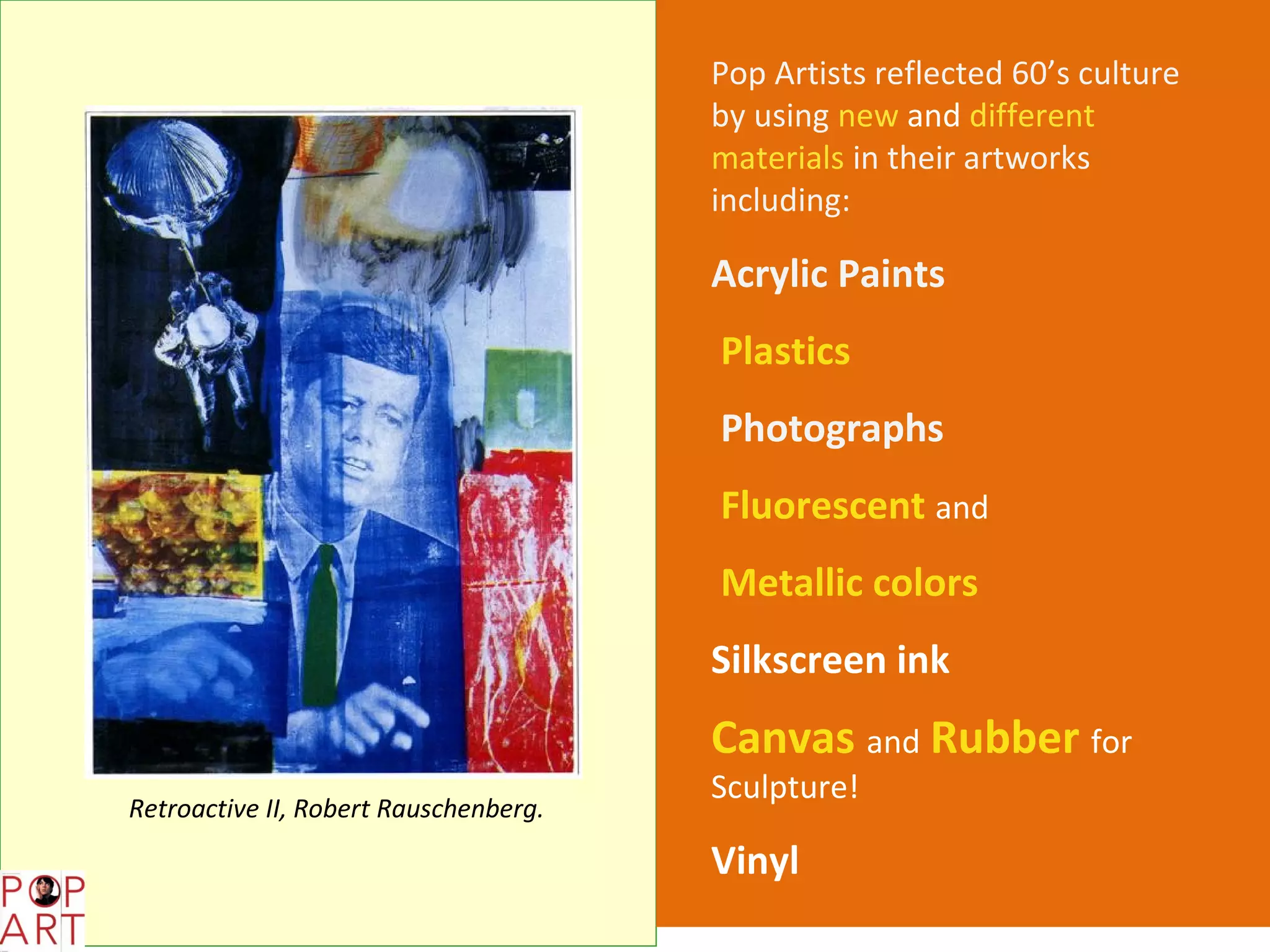 Pop Artists reflected 60’s culture
                                       by using new and different
                                       materials in their artworks
                                       including:

                                       Acrylic Paints
                                       Plastics
                                       Photographs
                                       Fluorescent and
                                       Metallic colors
                                       Silkscreen ink
                                       Canvas and Rubber for
                                       Sculpture!
Retroactive II, Robert Rauschenberg.

                                       Vinyl
 