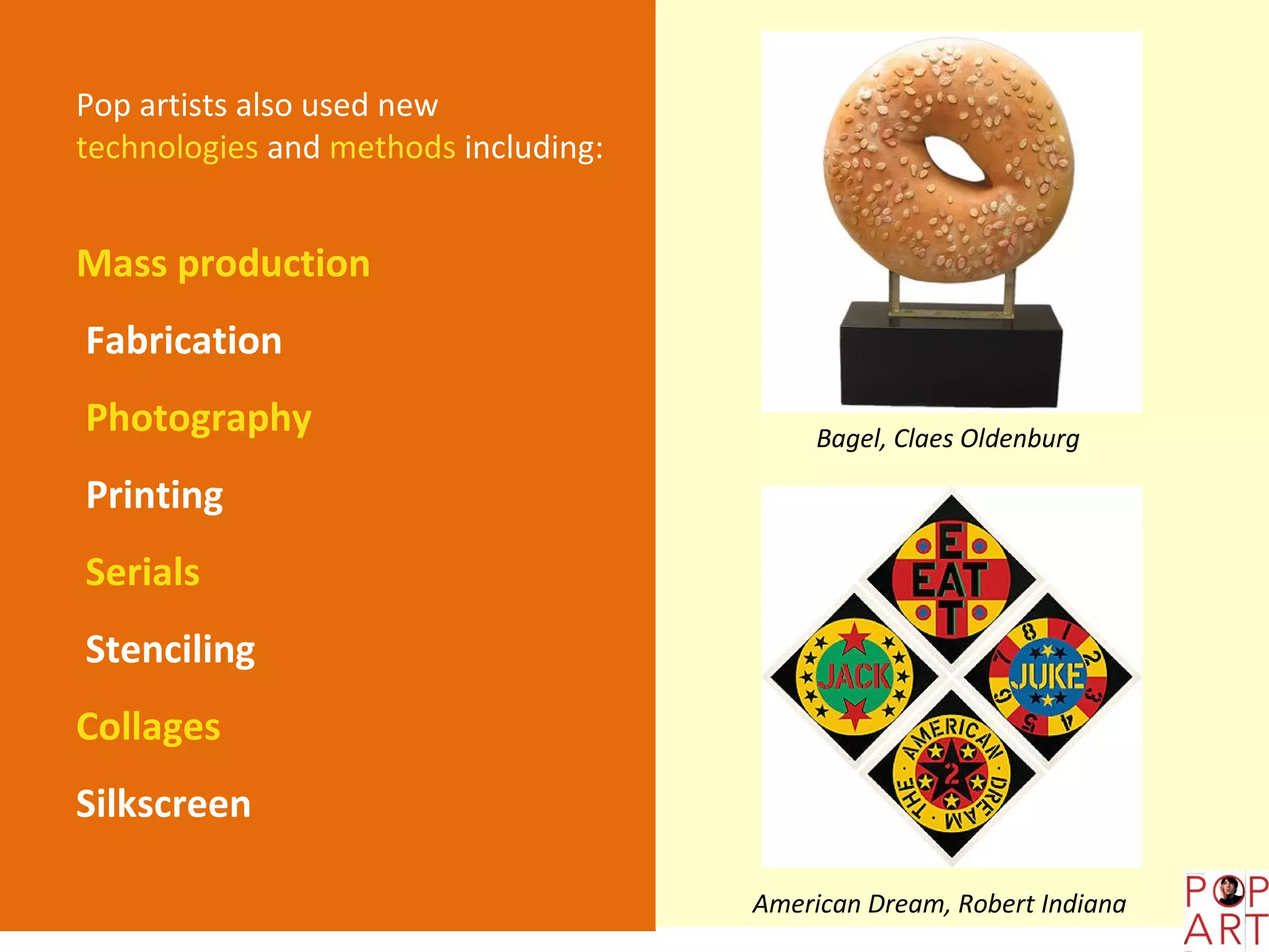 Pop artists also used new
technologies and methods including:


Mass production
Fabrication
Photography                                Bagel, Claes Oldenburg

Printing
Serials
Stenciling
Collages
Silkscreen

                                      American Dream, Robert Indiana
 