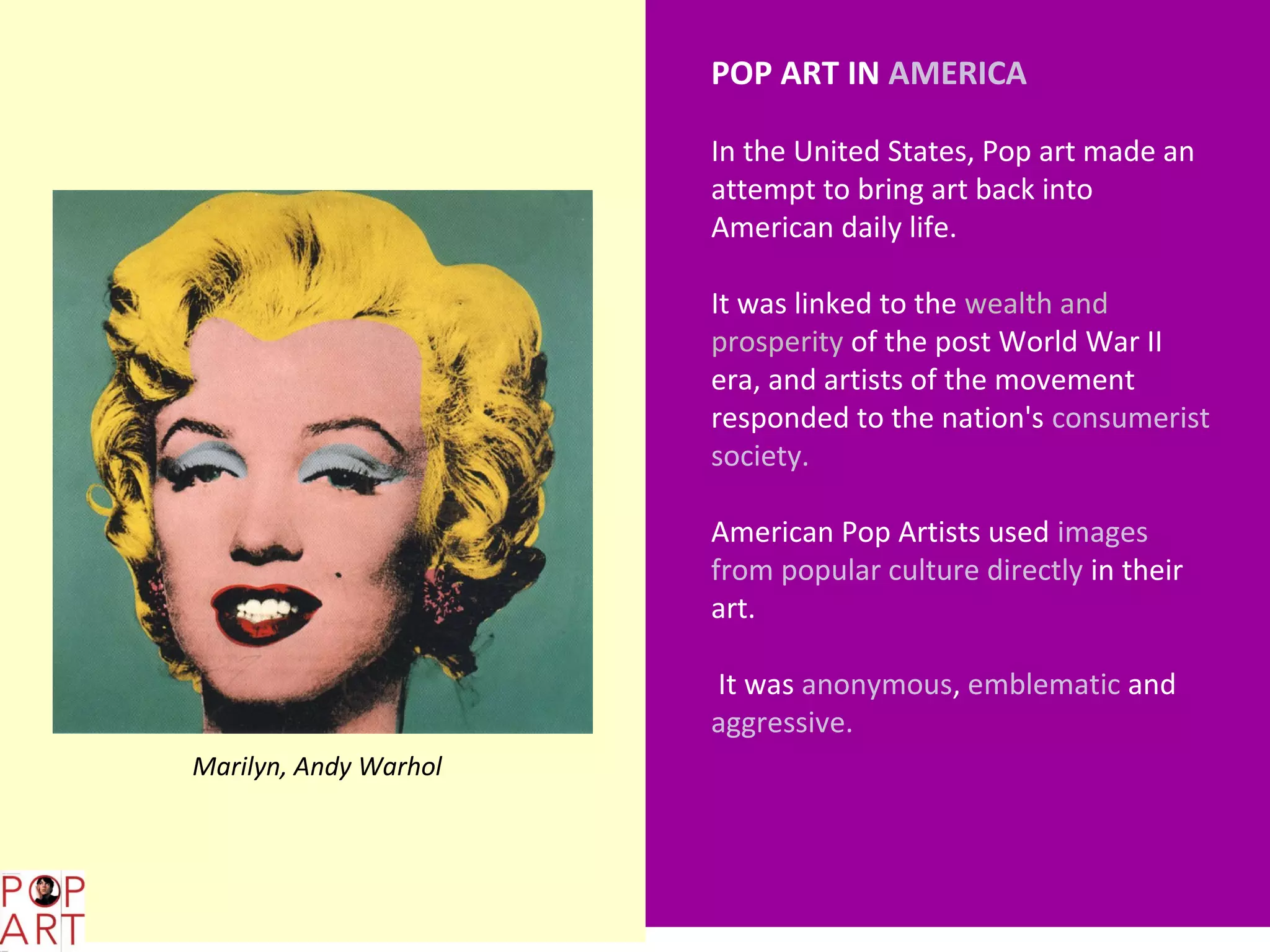 POP ART IN AMERICA

                             In the United States, Pop art made an
                             attempt to bring art back into
                             American daily life.

                             It was linked to the wealth and
                             prosperity of the post World War II
                             era, and artists of the movement
                             responded to the nation's consumerist
                             society.

                             American Pop Artists used images
                             from popular culture directly in their
                             art.

                             It was anonymous, emblematic and
                             aggressive.
      Marilyn, Andy Warhol




L,;
 