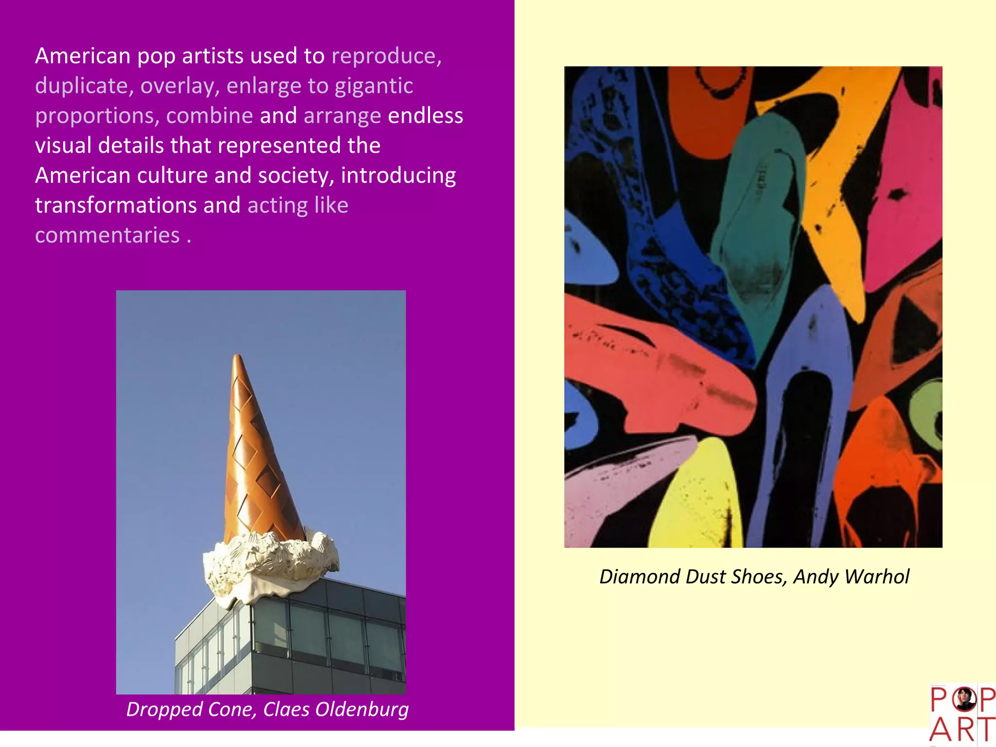 American pop artists used to reproduce,
duplicate, overlay, enlarge to gigantic
proportions, combine and arrange endless
visual details that represented the
American culture and society, introducing
transformations and acting like
commentaries .




                                            Diamond Dust Shoes, Andy Warhol




        Dropped Cone, Claes Oldenburg
 