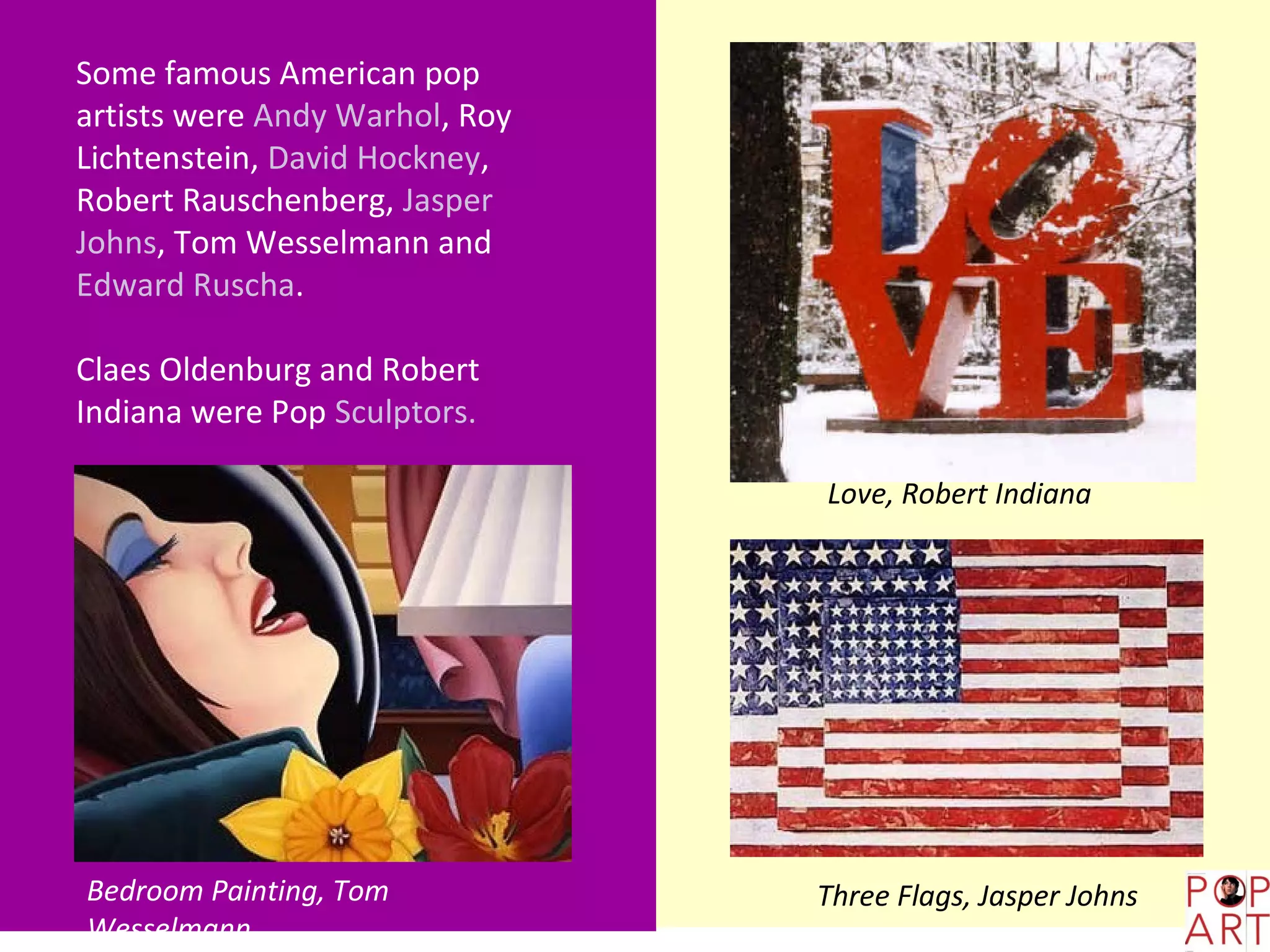 Some famous American pop
artists were Andy Warhol, Roy
Lichtenstein, David Hockney,
Robert Rauschenberg, Jasper
Johns, Tom Wesselmann and
Edward Ruscha.

Claes Oldenburg and Robert
Indiana were Pop Sculptors.

                                Love, Robert Indiana




Bedroom Painting, Tom           Three Flags, Jasper Johns
Wesselmann
 