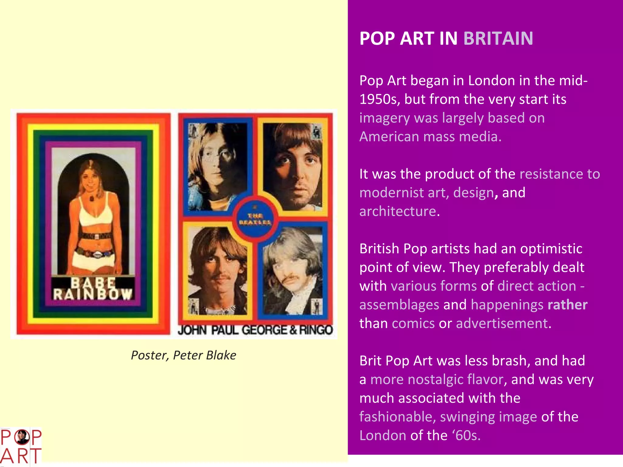 POP ART IN BRITAIN
                            Pop Art began in London in the mid-
                            1950s, but from the very start its
                            imagery was largely based on
                            American mass media.

                            It was the product of the resistance to
                            modernist art, design, and
                            architecture.

                            British Pop artists had an optimistic
                            point of view. They preferably dealt
                            with various forms of direct action -
                            assemblages and happenings rather
                            than comics or advertisement.

      Poster, Peter Blake   Brit Pop Art was less brash, and had
                            a more nostalgic flavor, and was very
                            much associated with the
                            fashionable, swinging image of the
                            London of the ‘60s.
L,;
 