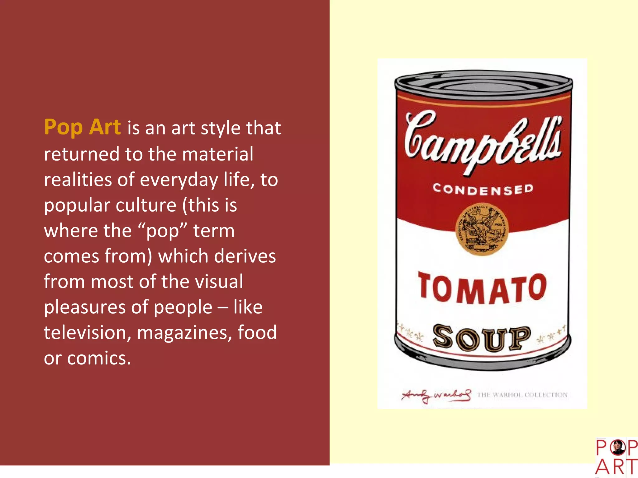 Pop Art is an art style that
returned to the material
realities of everyday life, to
popular culture (this is
where the “pop” term
comes from) which derives
from most of the visual
pleasures of people – like
television, magazines, food
or comics.
 