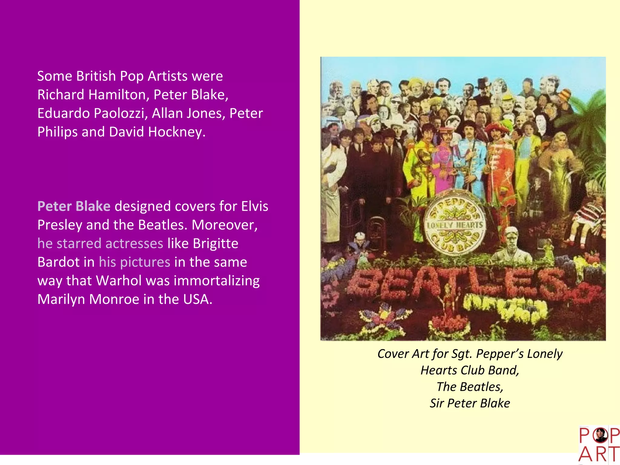 Some British Pop Artists were
Richard Hamilton, Peter Blake,
Eduardo Paolozzi, Allan Jones, Peter
Philips and David Hockney.



Peter Blake designed covers for Elvis
Presley and the Beatles. Moreover,
he starred actresses like Brigitte
Bardot in his pictures in the same
way that Warhol was immortalizing
Marilyn Monroe in the USA.


                                        Cover Art for Sgt. Pepper’s Lonely
                                               Hearts Club Band,
                                                   The Beatles,
                                                 Sir Peter Blake
 