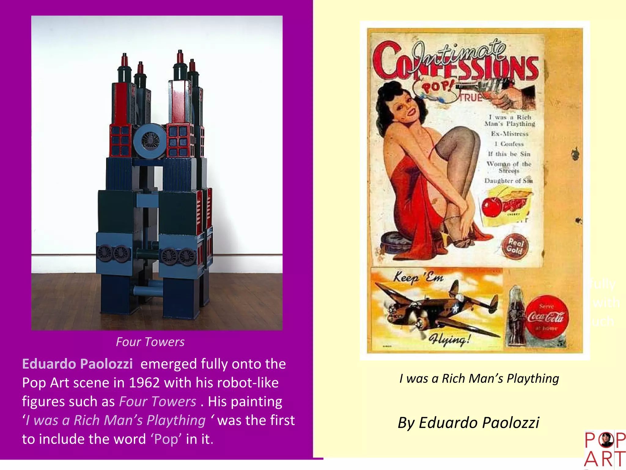 Eduardo Paolozzi He emerged fully
                                                onto the Pop Art scene in 1962 with
                                                his abstract, robot-like figures such
               Four Towers                      as Four Towers and Solo.
Eduardo Paolozzi emerged fully onto the
Pop Art scene in 1962 with his robot-like        I was a Rich Man’s Plaything
figures such as Four Towers . His painting
‘I was a Rich Man’s Plaything ‘ was the first   By Eduardo Paolozzi
to include the word ‘Pop’ in it.
 