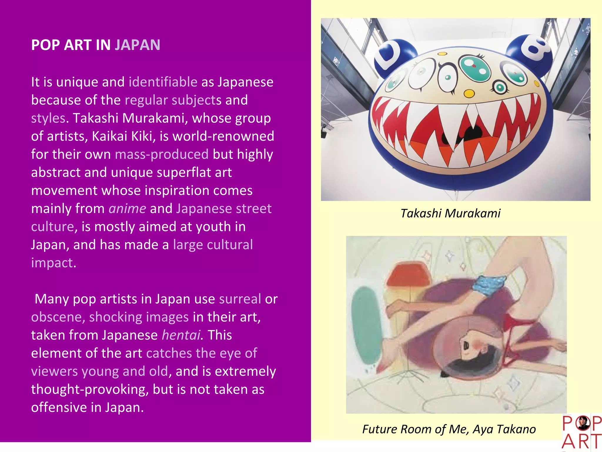 POP ART IN JAPAN

It is unique and identifiable as Japanese
because of the regular subjects and
styles. Takashi Murakami, whose group
of artists, Kaikai Kiki, is world-renowned
for their own mass-produced but highly
abstract and unique superflat art
movement whose inspiration comes
mainly from anime and Japanese street              Takashi Murakami
culture, is mostly aimed at youth in
Japan, and has made a large cultural
impact.

 Many pop artists in Japan use surreal or
obscene, shocking images in their art,
taken from Japanese hentai. This
element of the art catches the eye of
viewers young and old, and is extremely
thought-provoking, but is not taken as
offensive in Japan.
                                             Future Room of Me, Aya Takano
 