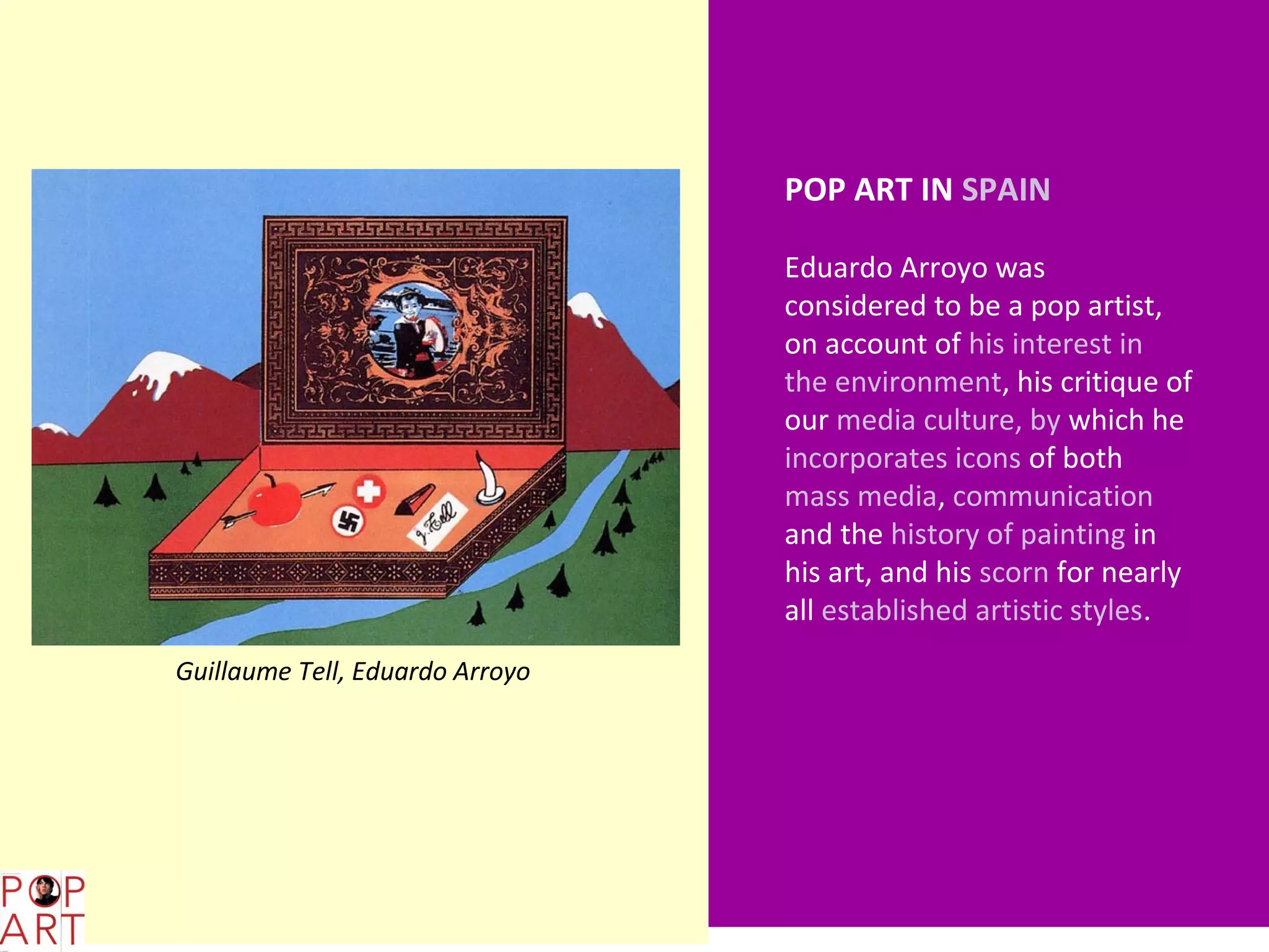 POP ART IN SPAIN

                                        Eduardo Arroyo was
                                        considered to be a pop artist,
                                        on account of his interest in
                                        the environment, his critique of
                                        our media culture, by which he
                                        incorporates icons of both
                                        mass media, communication
                                        and the history of painting in
                                        his art, and his scorn for nearly
                                        all established artistic styles.
       Guillaume Tell, Eduardo Arroyo




L,;b
 