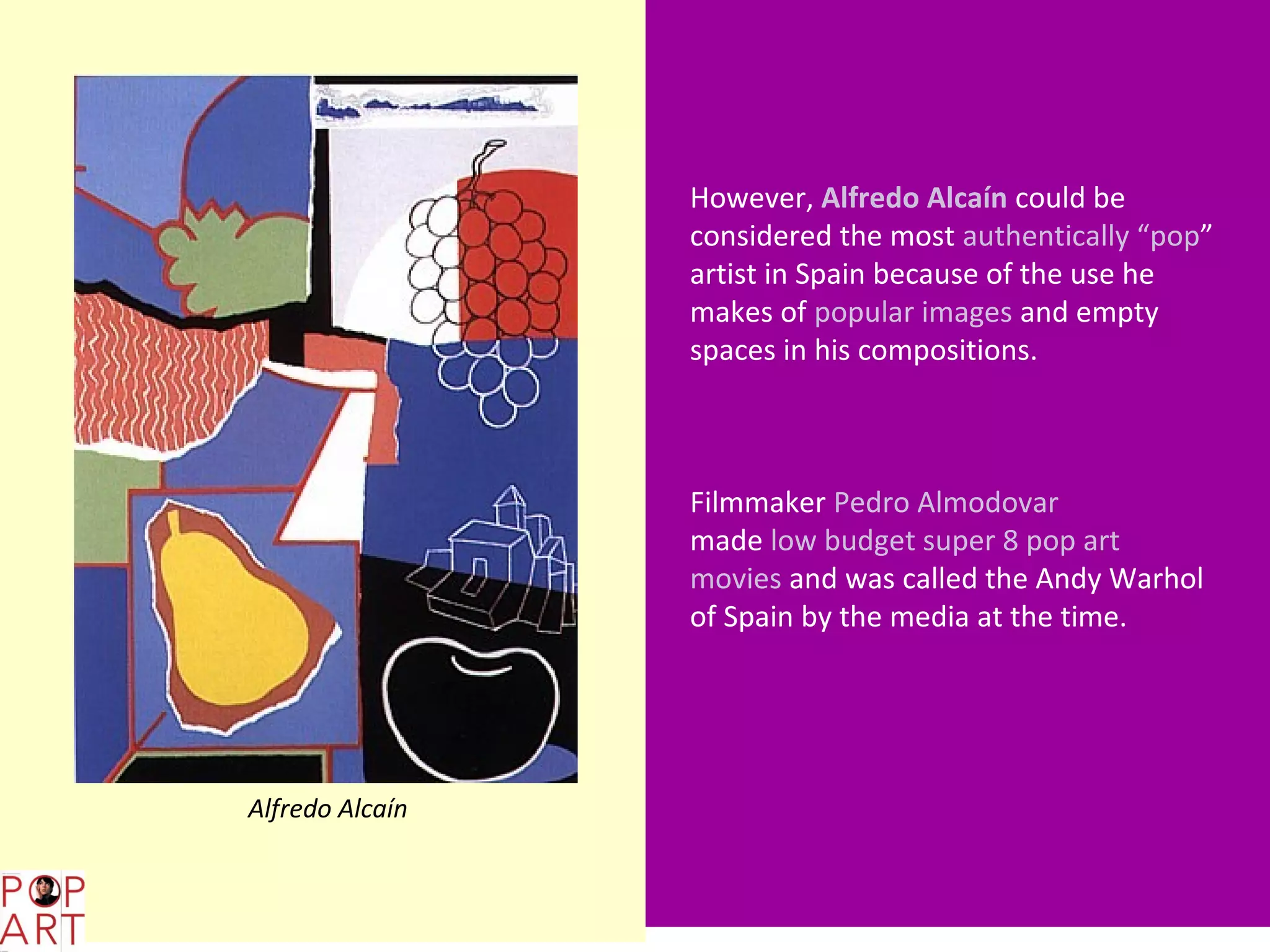 However, Alfredo Alcaín could be
                       considered the most authentically “pop”
                       artist in Spain because of the use he
                       makes of popular images and empty
                       spaces in his compositions.



                       Filmmaker Pedro Almodovar
                       made low budget super 8 pop art
                       movies and was called the Andy Warhol
                       of Spain by the media at the time.




      Alfredo Alcaín


L,;
 