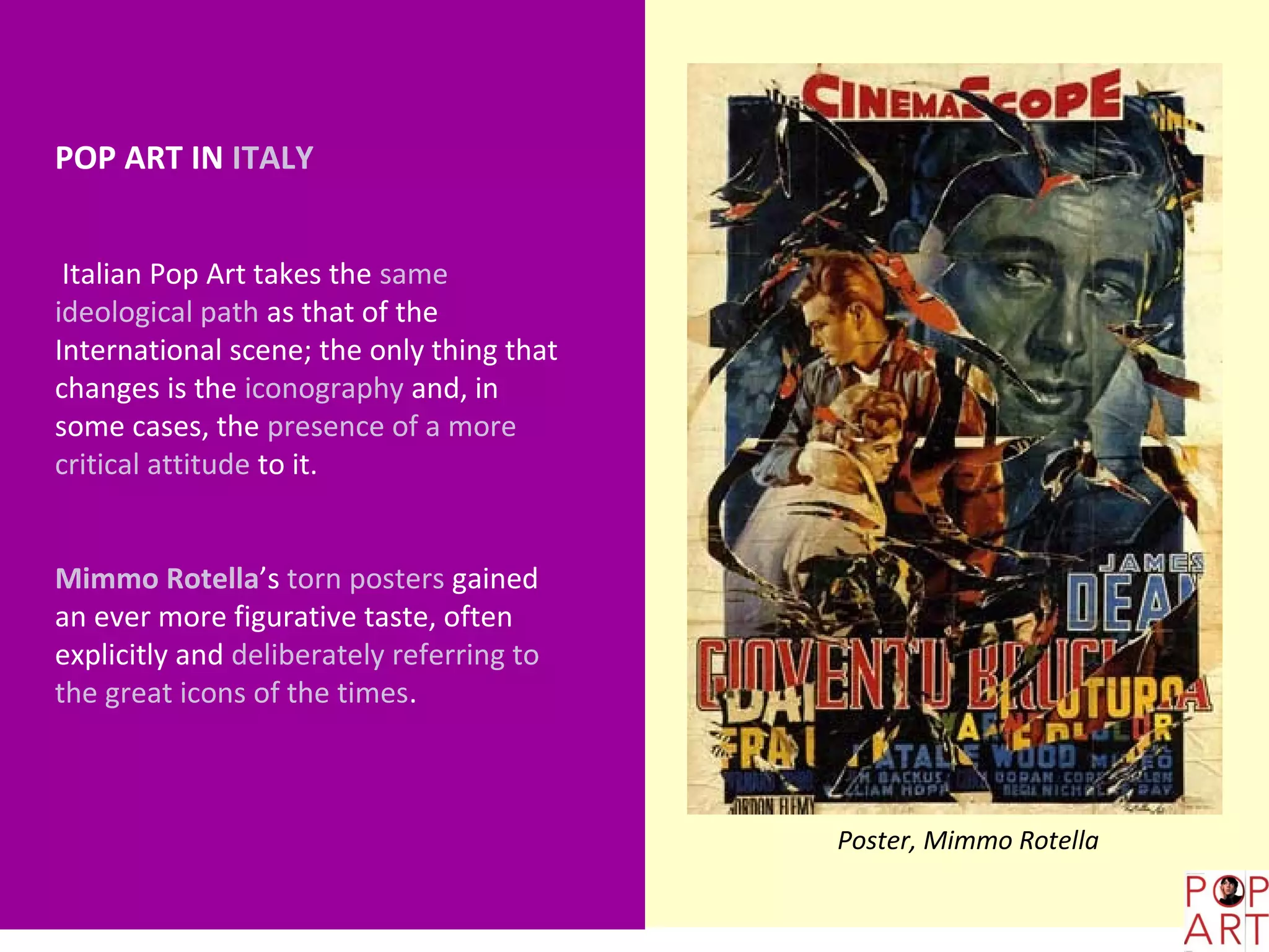 POP ART IN ITALY


 Italian Pop Art takes the same
ideological path as that of the
International scene; the only thing that
changes is the iconography and, in
some cases, the presence of a more
critical attitude to it.


Mimmo Rotella’s torn posters gained
an ever more figurative taste, often
explicitly and deliberately referring to
the great icons of the times.



                                           Poster, Mimmo Rotella
 