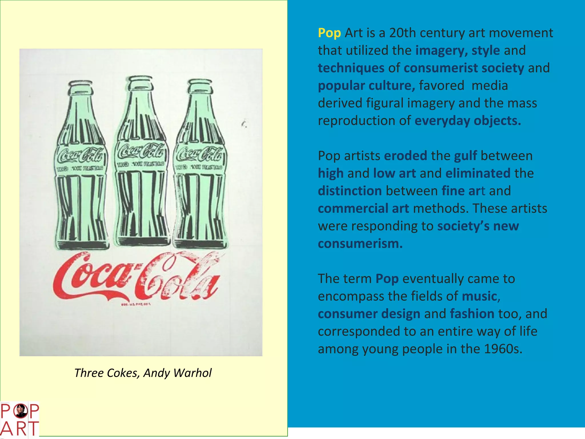 Pop Art is a 20th century art movement
                           that utilized the imagery, style and
                           techniques of consumerist society and
                           popular culture, favored media
                           derived figural imagery and the mass
                           reproduction of everyday objects.

                           Pop artists eroded the gulf between
                           high and low art and eliminated the
                           distinction between fine art and
                           commercial art methods. These artists
                           were responding to society’s new
                           consumerism.

                           The term Pop eventually came to
                           encompass the fields of music,
                           consumer design and fashion too, and
                           corresponded to an entire way of life
                           among young people in the 1960s.
Three Cokes, Andy Warhol
 