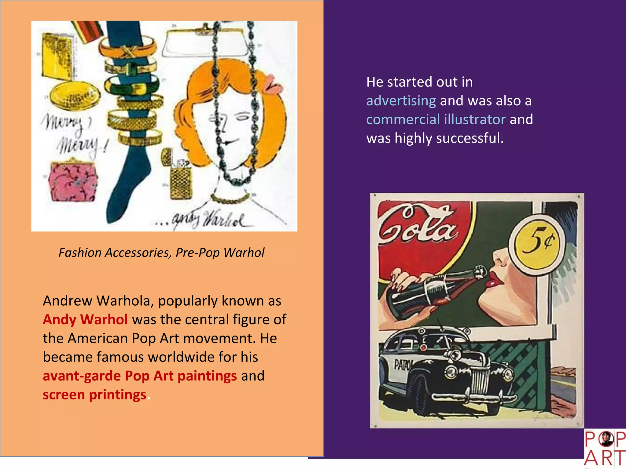 He started out in
                                        advertising and was also a
                                        commercial illustrator and
                                        was highly successful.




  Fashion Accessories, Pre-Pop Warhol


Andrew Warhola, popularly known as
Andy Warhol was the central figure of
the American Pop Art movement. He
became famous worldwide for his
avant-garde Pop Art paintings and
screen printings.
 