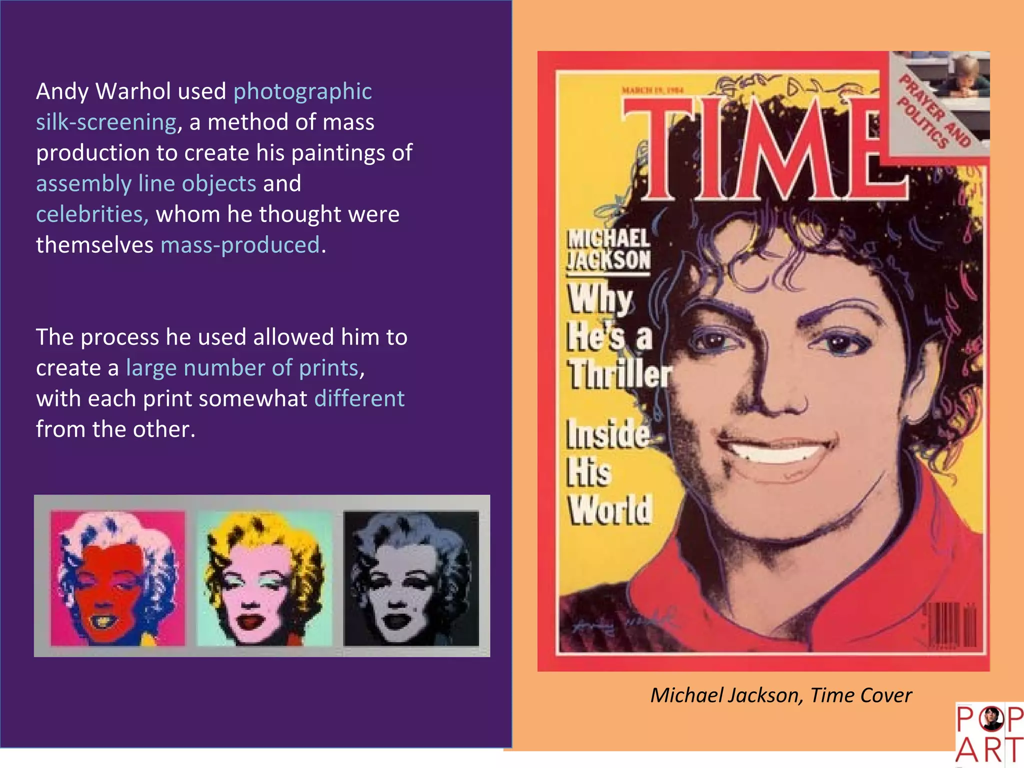 Andy Warhol used photographic
silk-screening, a method of mass
production to create his paintings of
assembly line objects and
celebrities, whom he thought were
themselves mass-produced.


The process he used allowed him to
create a large number of prints,
with each print somewhat different
from the other.




                                        Michael Jackson, Time Cover
 